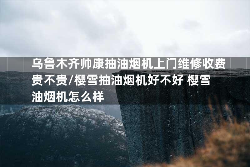 乌鲁木齐帅康抽油烟机上门维修收费贵不贵/樱雪抽油烟机好不好 樱雪油烟机怎么样